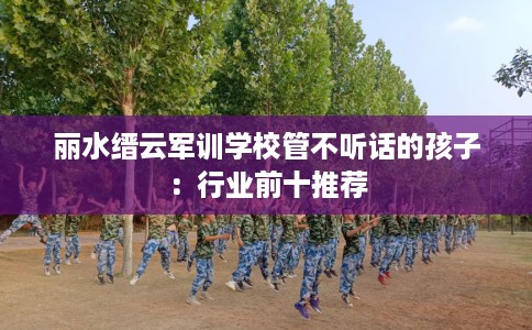 丽水缙云军训学校管不听话的孩子:行业前十推荐 丽水缙云军训学校管不听话的孩子:行业前十推荐