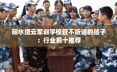 丽水缙云军训学校管不听话的孩子:行业前十推荐 丽水缙云军训学校管不听话的孩子:行业前十推荐