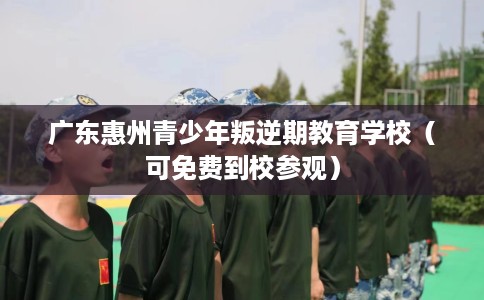 广东惠州青少年叛逆期教育学校（可免费到校参观）