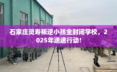 石家庄灵寿叛逆小孩全封闭学校，2025年速速行动!