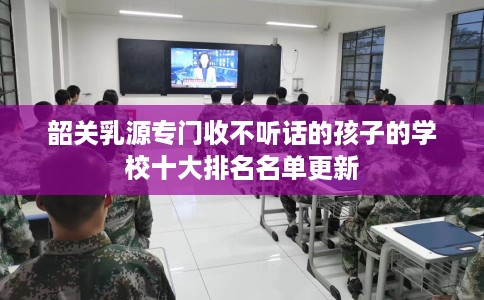 韶关乳源专门收不听话的孩子的学校十大排名名单更新 韶关乳源专门收不听话的孩子的学校十大排名名单更新