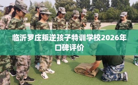 临沂罗庄叛逆孩子特训学校2026年口碑评价