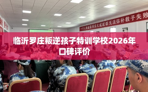 临沂罗庄叛逆孩子特训学校2026年口碑评价