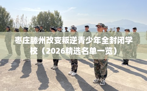 枣庄滕州改变叛逆青少年全封闭学校(2026精选名单一览) 枣庄滕州改变叛逆青少年全封闭学校(2026精选名单一览)