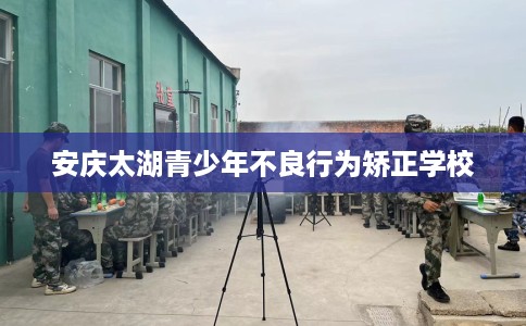 安庆太湖青少年不良行为矫正学校 安庆太湖青少年不良行为矫正学校