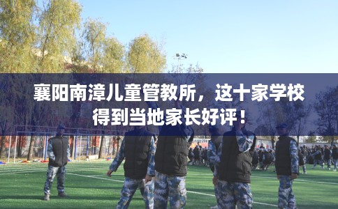 襄阳南漳儿童管教所,这十家学校得到当地家长好评! 襄阳南漳儿童管教所,这十家学校得到当地家长好评!