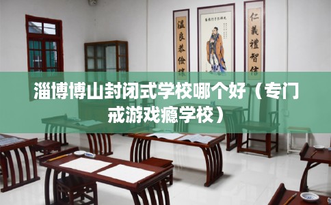 淄博博山封闭式学校哪个好(专门戒游戏瘾学校) 淄博博山封闭式学校哪个好(专门戒游戏瘾学校)