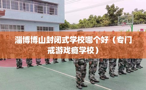 淄博博山封闭式学校哪个好(专门戒游戏瘾学校) 淄博博山封闭式学校哪个好(专门戒游戏瘾学校)