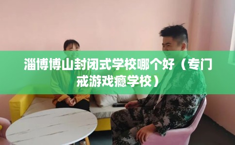 淄博博山封闭式学校哪个好(专门戒游戏瘾学校) 淄博博山封闭式学校哪个好(专门戒游戏瘾学校)