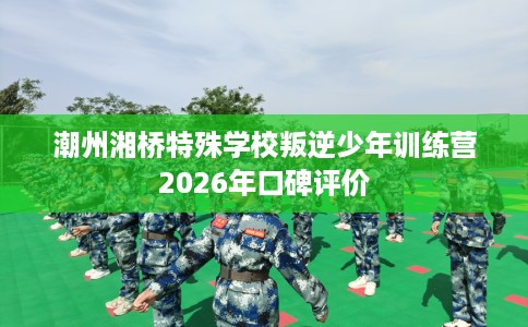 潮州湘桥特殊学校叛逆少年训练营2026年口碑评价