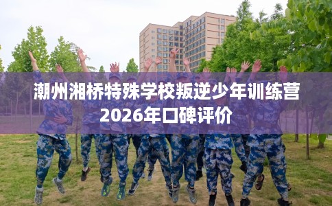潮州湘桥特殊学校叛逆少年训练营2026年口碑评价