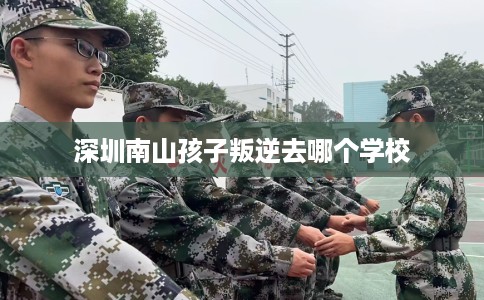 深圳南山孩子叛逆去哪个学校 深圳南山孩子叛逆去哪个学校
