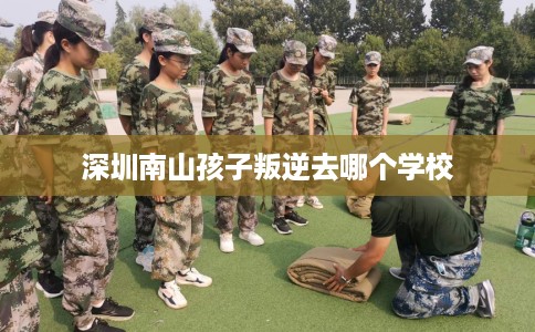 深圳南山孩子叛逆去哪个学校 深圳南山孩子叛逆去哪个学校