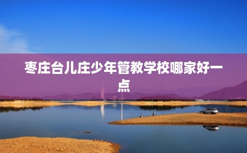 枣庄台儿庄少年管教学校哪家好一点