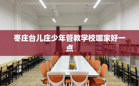 枣庄台儿庄少年管教学校哪家好一点