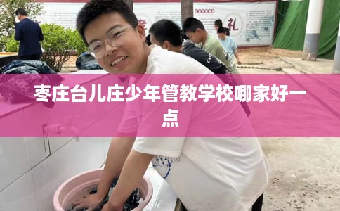 枣庄台儿庄少年管教学校哪家好一点