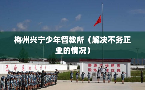 梅州兴宁少年管教所（解决不务正业的情况）