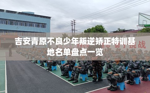吉安青原不良少年叛逆矫正特训基地名单盘点一览