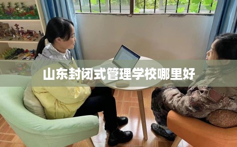 山东封闭式管理学校哪里好 山东封闭式管理学校哪里好