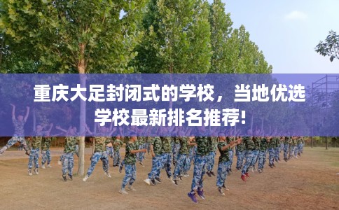 重庆大足封闭式的学校，当地优选学校最新排名推荐!