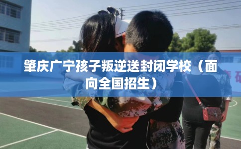 肇庆广宁孩子叛逆送封闭学校（面向全国招生）