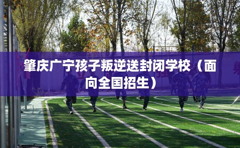 肇庆广宁孩子叛逆送封闭学校（面向全国招生）