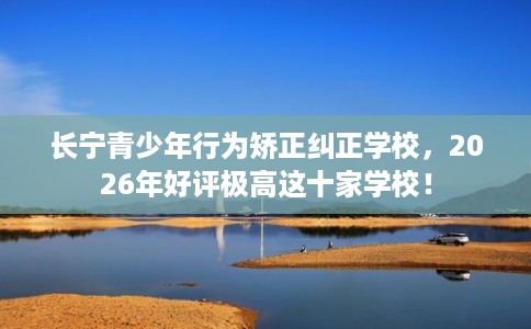 长宁青少年行为矫正纠正学校，2026年好评极高这十家学校！