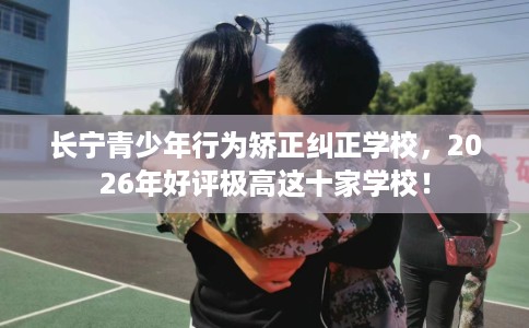 长宁青少年行为矫正纠正学校，2026年好评极高这十家学校！