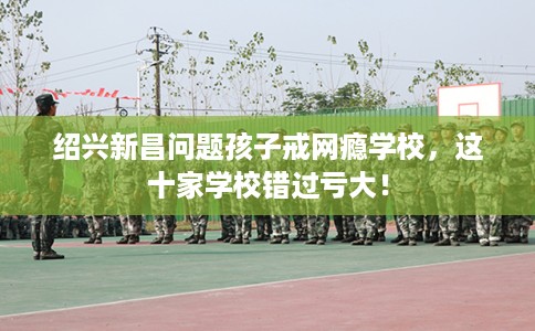 绍兴新昌问题孩子戒网瘾学校,这十家学校错过亏大! 绍兴新昌问题孩子戒网瘾学校,这十家学校错过亏大!