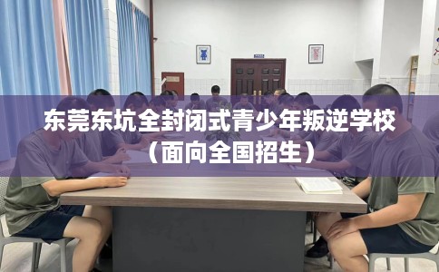 东莞东坑全封闭式青少年叛逆学校（面向全国招生）