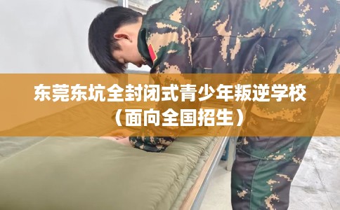 东莞东坑全封闭式青少年叛逆学校（面向全国招生）