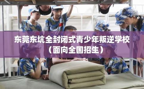 东莞东坑全封闭式青少年叛逆学校（面向全国招生）