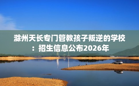 滁州天长专门管教孩子叛逆的学校：招生信息公布2026年