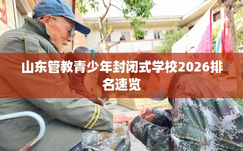 山东管教青少年封闭式学校2026排名速览 山东管教青少年封闭式学校2026排名速览