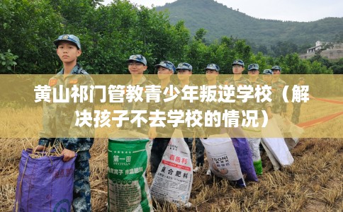黄山祁门管教青少年叛逆学校（解决孩子不去学校的情况）
