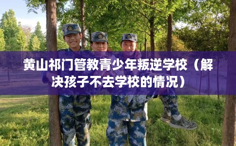 黄山祁门管教青少年叛逆学校（解决孩子不去学校的情况）