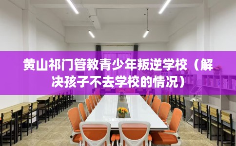 黄山祁门管教青少年叛逆学校（解决孩子不去学校的情况）