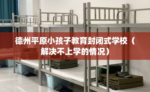 德州平原小孩子教育封闭式学校(解决不上学的情况) 德州平原小孩子教育封闭式学校(解决不上学的情况)