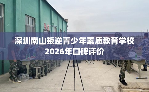 深圳南山叛逆青少年素质教育学校2026年口碑评价