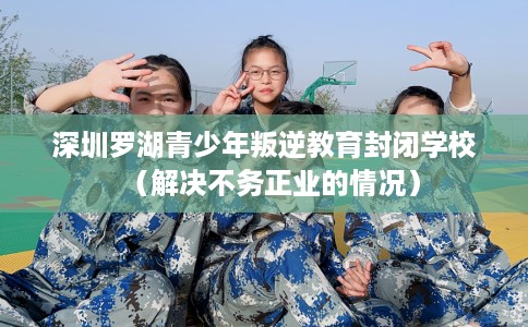 深圳罗湖青少年叛逆教育封闭学校（解决不务正业的情况）