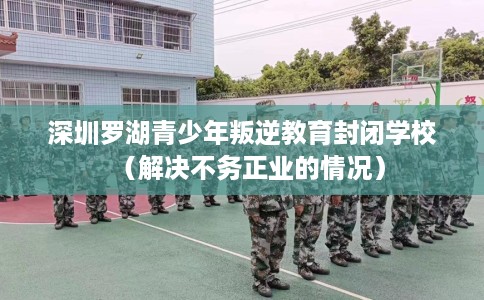 深圳罗湖青少年叛逆教育封闭学校（解决不务正业的情况）