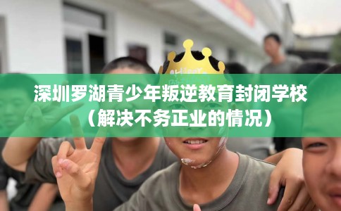 深圳罗湖青少年叛逆教育封闭学校（解决不务正业的情况）