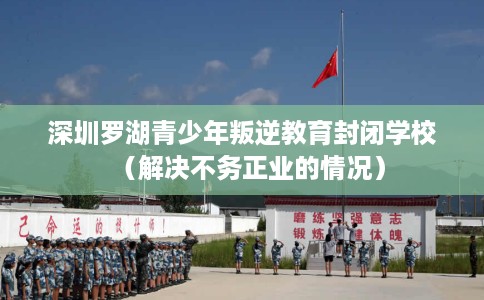深圳罗湖青少年叛逆教育封闭学校（解决不务正业的情况）