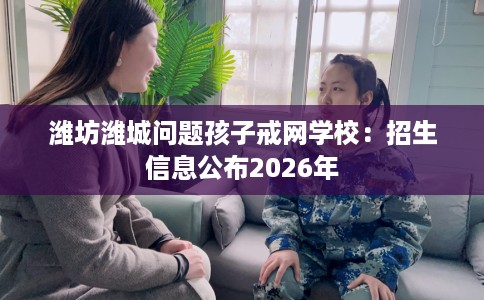 潍坊潍城问题孩子戒网学校：招生信息公布2026年