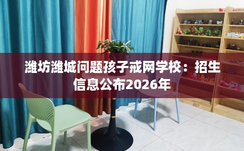 潍坊潍城问题孩子戒网学校：招生信息公布2026年