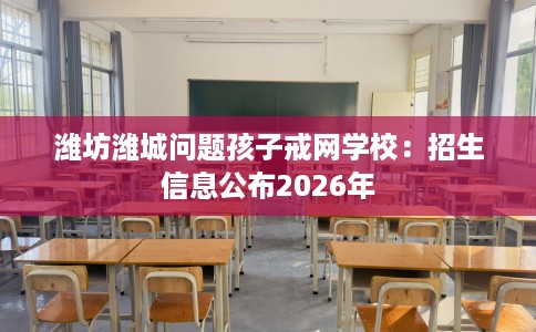 潍坊潍城问题孩子戒网学校：招生信息公布2026年