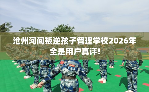 沧州河间叛逆孩子管理学校2026年全是用户真评!