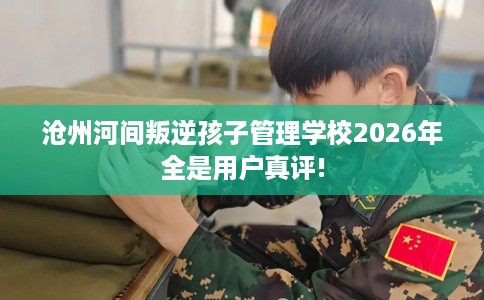 沧州河间叛逆孩子管理学校2026年全是用户真评!