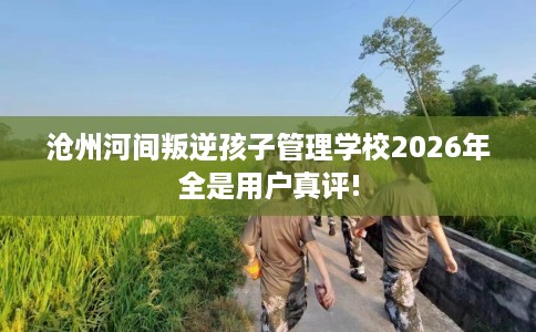 沧州河间叛逆孩子管理学校2026年全是用户真评!