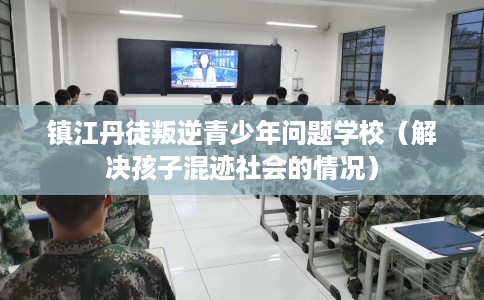 镇江丹徒叛逆青少年问题学校（解决孩子混迹社会的情况）